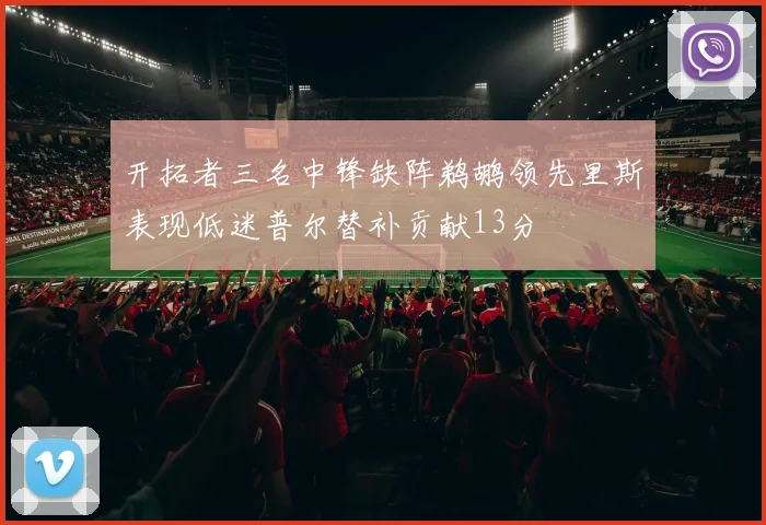 开拓者三名中锋缺阵鹈鹕领先里斯表现低迷普尔替补贡献13分