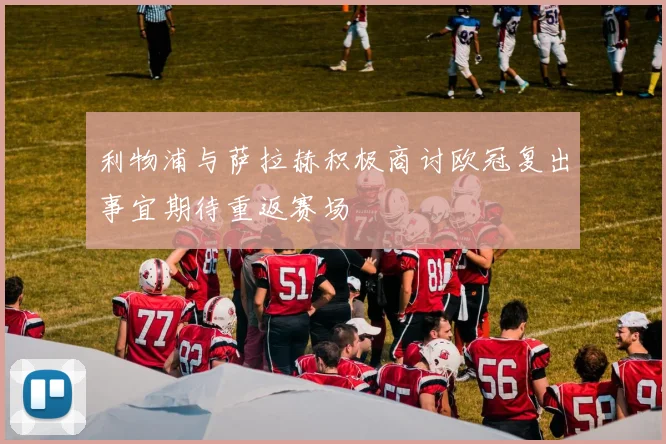 利物浦与萨拉赫积极商讨欧冠复出事宜期待重返赛场