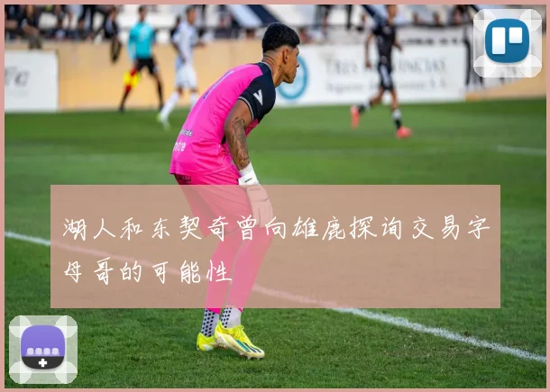 湖人和东契奇曾向雄鹿探询交易字母哥的可能性