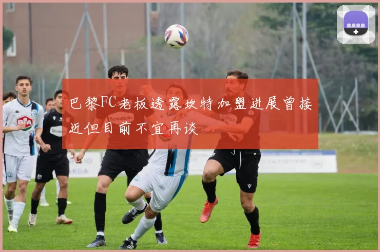 巴黎FC老板透露坎特加盟进展曾接近但目前不宜再谈