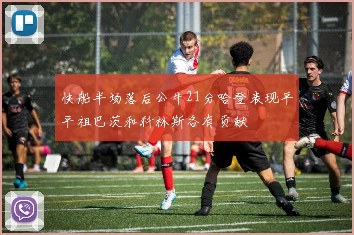 快船半场落后公牛21分哈登表现平平祖巴茨和科林斯各有贡献