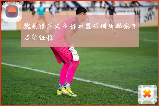 魏黾哲正式租借加盟深圳新鹏城开启新征程