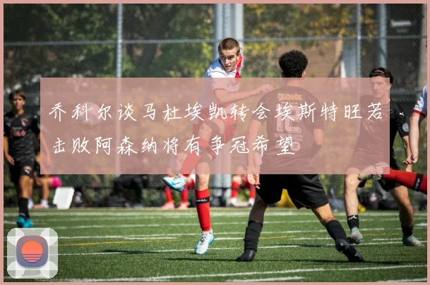乔科尔谈马杜埃凯转会埃斯特旺若击败阿森纳将有争冠希望
