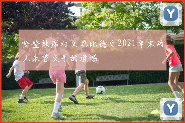哈登缺席对决恩比德自2021年末两人未曾交手的遗憾