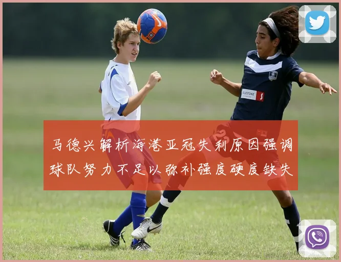 马德兴解析海港亚冠失利原因强调球队努力不足以弥补强度硬度缺失