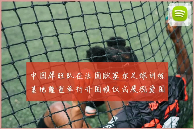 中国犀旺队在法国欧塞尔足球训练基地隆重举行升国旗仪式展现爱国情怀