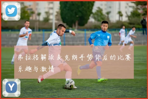 弗拉格解读麦克朗手势背后的比赛乐趣与激情
