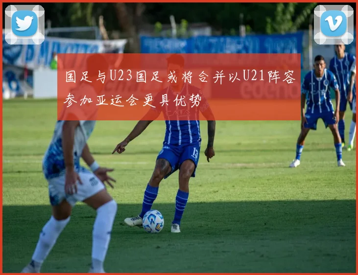 国足与U23国足或将合并以U21阵容参加亚运会更具优势