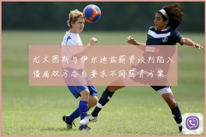 尤文图斯与伊尔迪兹薪资谈判陷入僵局双方各自要求不同薪资方案