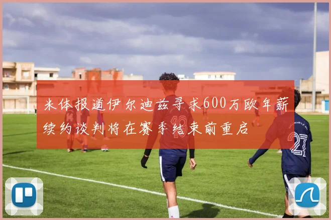 米体报道伊尔迪兹寻求600万欧年薪续约谈判将在赛季结束前重启