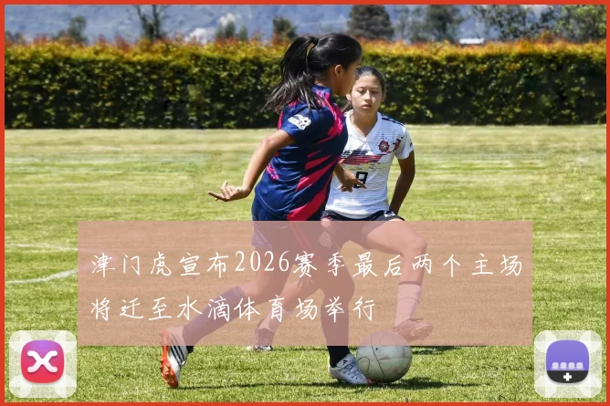 津门虎宣布2026赛季最后两个主场将迁至水滴体育场举行