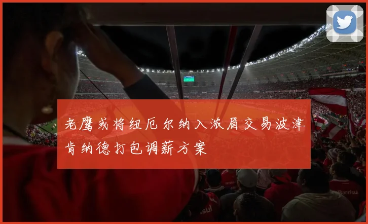 老鹰或将纽厄尔纳入浓眉交易波津肯纳德打包调薪方案