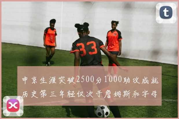 申京生涯突破2500分1000助攻成就历史第三年轻仅次于詹姆斯和字母哥
