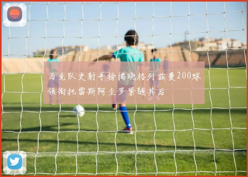 马竞队史射手榜揭晓格列兹曼200球领衔托雷斯阿圭罗紧随其后