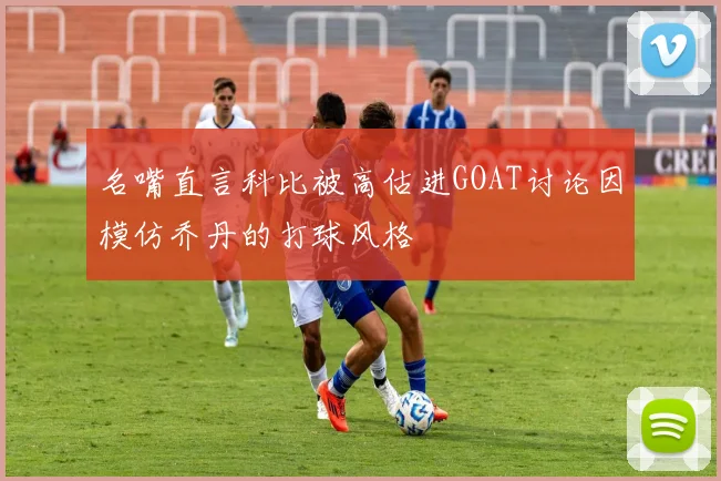 名嘴直言科比被高估进GOAT讨论因模仿乔丹的打球风格