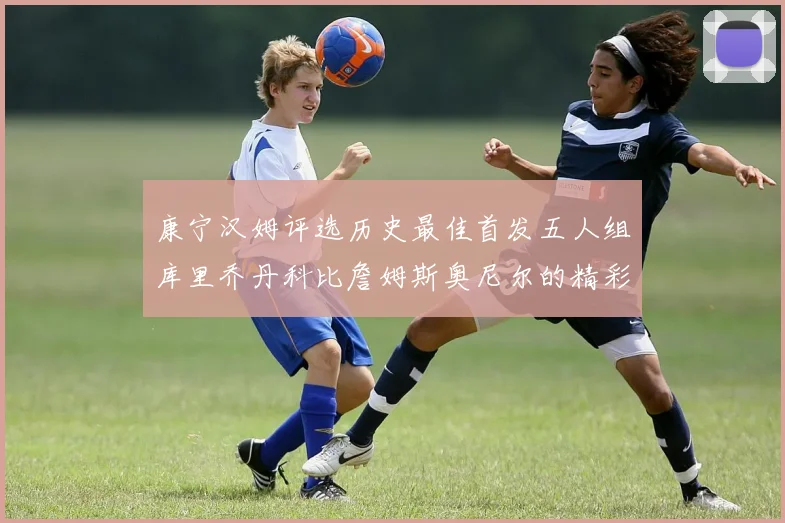 康宁汉姆评选历史最佳首发五人组库里乔丹科比詹姆斯奥尼尔的精彩分析