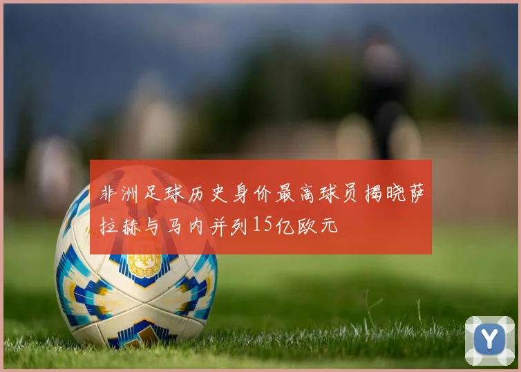 非洲足球历史身价最高球员揭晓萨拉赫与马内并列15亿欧元