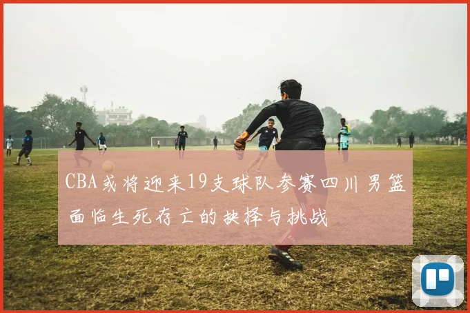CBA或将迎来19支球队参赛四川男篮面临生死存亡的抉择与挑战
