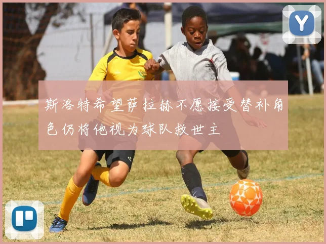 斯洛特希望萨拉赫不愿接受替补角色仍将他视为球队救世主