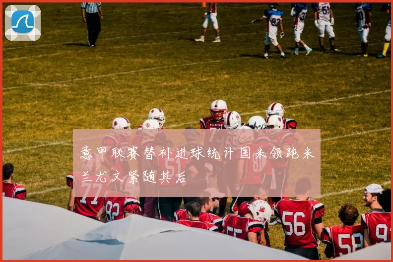 意甲联赛替补进球统计国米领跑米兰尤文紧随其后