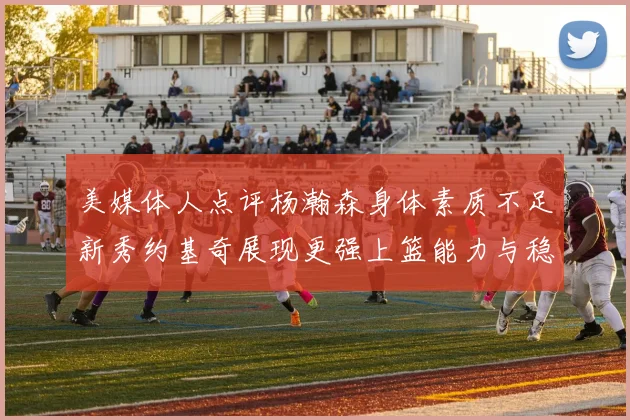 美媒体人点评杨瀚森身体素质不足新秀约基奇展现更强上篮能力与稳定性