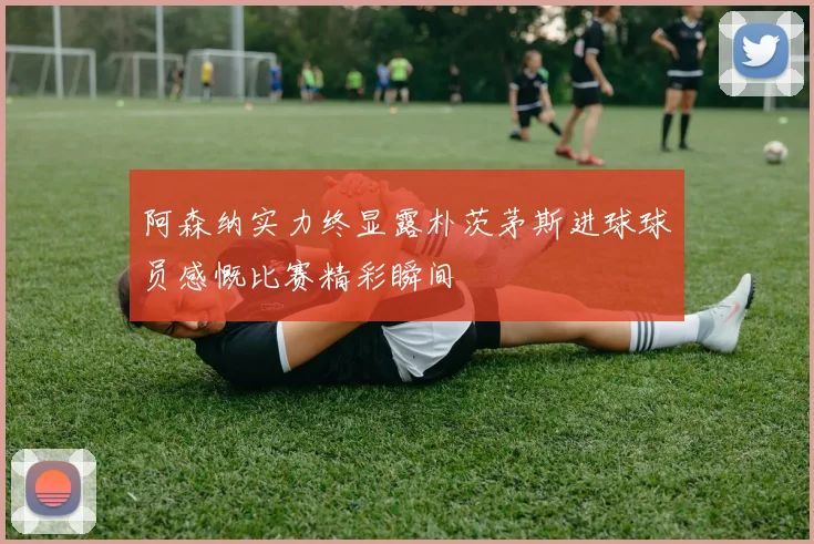 阿森纳实力终显露朴茨茅斯进球球员感慨比赛精彩瞬间