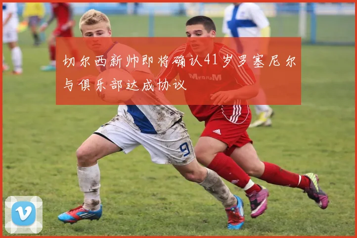 切尔西新帅即将确认41岁罗塞尼尔与俱乐部达成协议