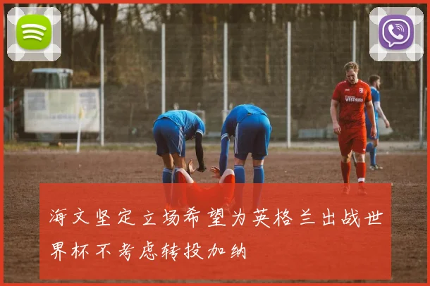 海文坚定立场希望为英格兰出战世界杯不考虑转投加纳