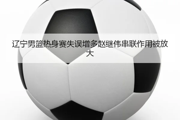辽宁男篮热身赛失误增多赵继伟串联作用被放大（jiuyou）